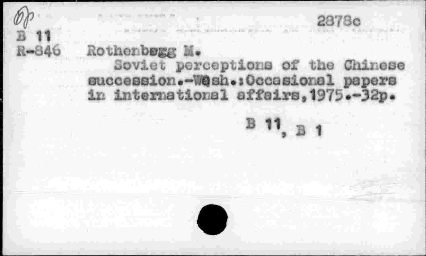 ﻿B 11
R-846
2873c
Rothenbogg M*
Coviei perceptions of the Chinese eucceeaion . -\7Q sh . x Occa siois 1 papers in international affairs,1975»-32?.
S B 1